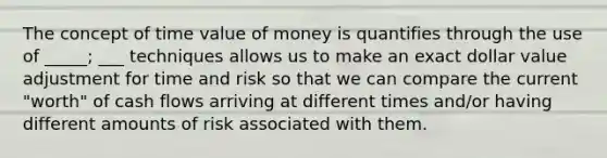 The concept of time value of money is quantifies through the use of _____; ___ techniques allows us to make an exact dollar value adjustment for time and risk so that we can compare the current "worth" of cash flows arriving at different times and/or having different amounts of risk associated with them.