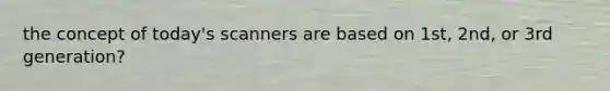 the concept of today's scanners are based on 1st, 2nd, or 3rd generation?