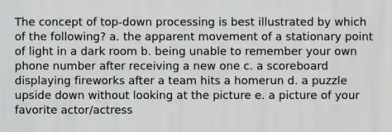 The concept of top-down processing is best illustrated by which of the following? a. the apparent movement of a stationary point of light in a dark room b. being unable to remember your own phone number after receiving a new one c. a scoreboard displaying fireworks after a team hits a homerun d. a puzzle upside down without looking at the picture e. a picture of your favorite actor/actress