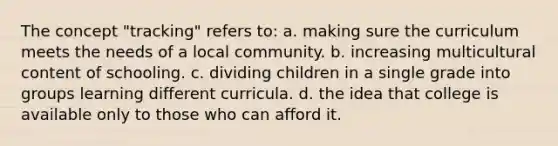 The concept "tracking" refers to: a. making sure the curriculum meets the needs of a local community. b. increasing multicultural content of schooling. c. dividing children in a single grade into groups learning different curricula. d. the idea that college is available only to those who can afford it.