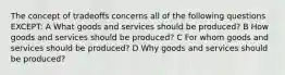 The concept of tradeoffs concerns all of the following questions EXCEPT: A What goods and services should be produced? B How goods and services should be produced? C For whom goods and services should be produced? D Why goods and services should be produced?