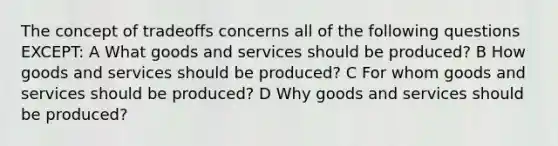 The concept of tradeoffs concerns all of the following questions EXCEPT: A What goods and services should be produced? B How goods and services should be produced? C For whom goods and services should be produced? D Why goods and services should be produced?