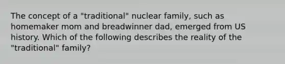 The concept of a "traditional" nuclear family, such as homemaker mom and breadwinner dad, emerged from US history. Which of the following describes the reality of the "traditional" family?