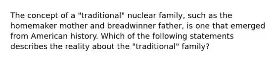 The concept of a "traditional" nuclear family, such as the homemaker mother and breadwinner father, is one that emerged from American history. Which of the following statements describes the reality about the "traditional" family?