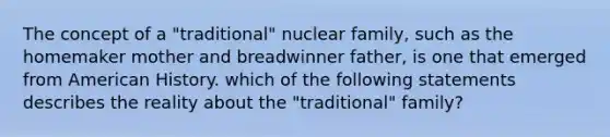 The concept of a "traditional" nuclear family, such as the homemaker mother and breadwinner father, is one that emerged from American History. which of the following statements describes the reality about the "traditional" family?