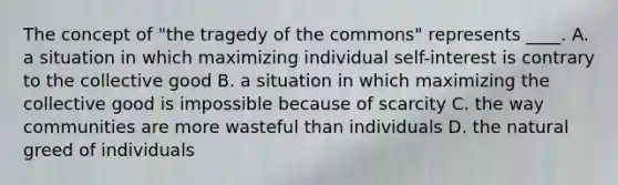 The concept of "the tragedy of the commons" represents ____. A. a situation in which maximizing individual self-interest is contrary to the collective good B. a situation in which maximizing the collective good is impossible because of scarcity C. the way communities are more wasteful than individuals D. the natural greed of individuals