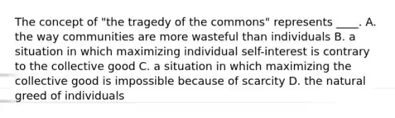 The concept of "the tragedy of the commons" represents ____. A. the way communities are more wasteful than individuals B. a situation in which maximizing individual self-interest is contrary to the collective good C. a situation in which maximizing the collective good is impossible because of scarcity D. the natural greed of individuals