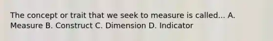 The concept or trait that we seek to measure is called... A. Measure B. Construct C. Dimension D. Indicator