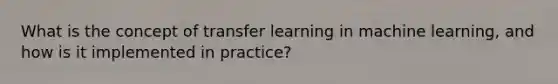 What is the concept of transfer learning in machine learning, and how is it implemented in practice?