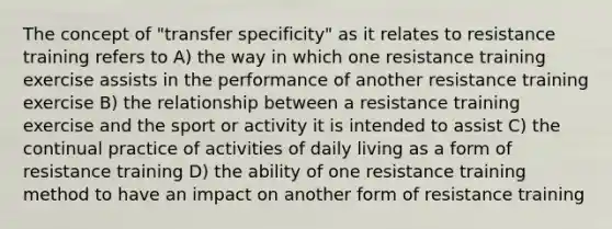 The concept of "transfer specificity" as it relates to resistance training refers to A) the way in which one resistance training exercise assists in the performance of another resistance training exercise B) the relationship between a resistance training exercise and the sport or activity it is intended to assist C) the continual practice of activities of daily living as a form of resistance training D) the ability of one resistance training method to have an impact on another form of resistance training