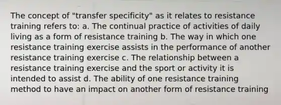 The concept of "transfer specificity" as it relates to resistance training refers to: a. The continual practice of activities of daily living as a form of resistance training b. The way in which one resistance training exercise assists in the performance of another resistance training exercise c. The relationship between a resistance training exercise and the sport or activity it is intended to assist d. The ability of one resistance training method to have an impact on another form of resistance training