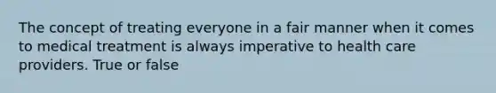 The concept of treating everyone in a fair manner when it comes to medical treatment is always imperative to health care providers. True or false