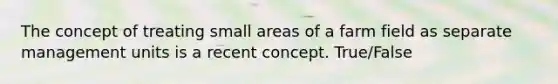 The concept of treating small areas of a farm field as separate management units is a recent concept. True/False