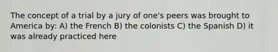 The concept of a trial by a jury of one's peers was brought to America by: A) the French B) the colonists C) the Spanish D) it was already practiced here