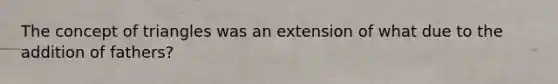 The concept of triangles was an extension of what due to the addition of fathers?