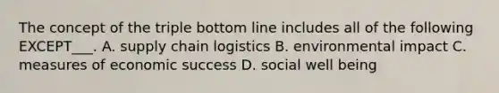 The concept of the triple bottom line includes all of the following EXCEPT___. A. supply chain logistics B. environmental impact C. measures of economic success D. social well being