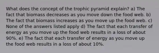 What does the concept of the trophic pyramid explain? a) The fact that biomass decreases as you move down the food web. b) The fact that biomass increases as you move up the food web. c) None of the answers listed apply d) The fact that each transfer of energy as you move up the food web results in a loss of about 90%. e) The fact that each transfer of energy as you move up the food web results in a loss of about 10%.