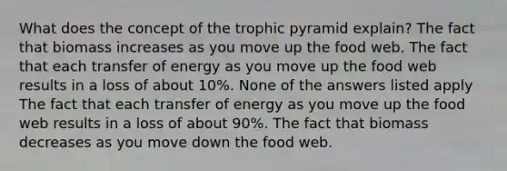 What does the concept of the trophic pyramid explain? The fact that biomass increases as you move up the food web. The fact that each transfer of energy as you move up the food web results in a loss of about 10%. None of the answers listed apply The fact that each transfer of energy as you move up the food web results in a loss of about 90%. The fact that biomass decreases as you move down the food web.