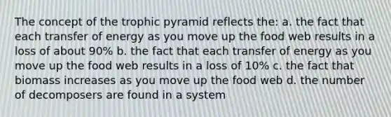 The concept of the trophic pyramid reflects the: a. the fact that each transfer of energy as you move up the food web results in a loss of about 90% b. the fact that each transfer of energy as you move up the food web results in a loss of 10% c. the fact that biomass increases as you move up the food web d. the number of decomposers are found in a system