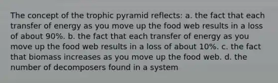 The concept of the trophic pyramid reflects: a. the fact that each transfer of energy as you move up the food web results in a loss of about 90%. b. the fact that each transfer of energy as you move up the food web results in a loss of about 10%. c. the fact that biomass increases as you move up the food web. d. the number of decomposers found in a system