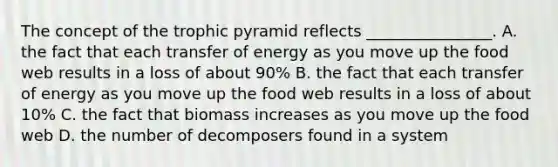 The concept of the trophic pyramid reflects ________________. A. the fact that each transfer of energy as you move up the food web results in a loss of about 90% B. the fact that each transfer of energy as you move up the food web results in a loss of about 10% C. the fact that biomass increases as you move up the food web D. the number of decomposers found in a system