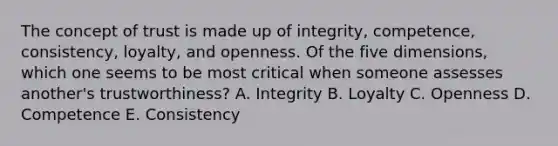 The concept of trust is made up of​ integrity, competence,​ consistency, loyalty, and openness. Of the five​ dimensions, which one seems to be most critical when someone assesses​ another's trustworthiness? A. Integrity B. Loyalty C. Openness D. Competence E. Consistency