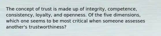 The concept of trust is made up of​ integrity, competence,​ consistency, loyalty, and openness. Of the five​ dimensions, which one seems to be most critical when someone assesses​ another's trustworthiness?