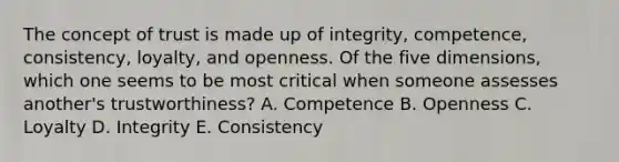 The concept of trust is made up of​ integrity, competence,​ consistency, loyalty, and openness. Of the five​ dimensions, which one seems to be most critical when someone assesses​ another's trustworthiness? A. Competence B. Openness C. Loyalty D. Integrity E. Consistency