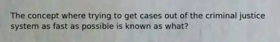 The concept where trying to get cases out of <a href='https://www.questionai.com/knowledge/kuANd41CrG-the-criminal-justice-system' class='anchor-knowledge'>the criminal justice system</a> as fast as possible is known as what?