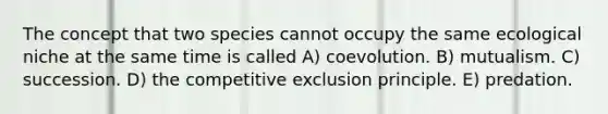 The concept that two species cannot occupy the same ecological niche at the same time is called A) coevolution. B) mutualism. C) succession. D) the competitive exclusion principle. E) predation.