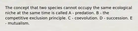 The concept that two species cannot occupy the same ecological niche at the same time is called A - predation. B - the competitive exclusion principle. C - coevolution. D - succession. E - mutualism.