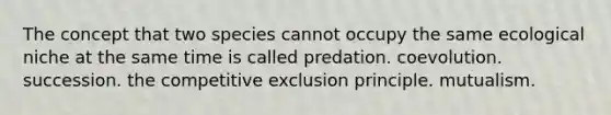 The concept that two species cannot occupy the same ecological niche at the same time is called predation. coevolution. succession. the competitive exclusion principle. mutualism.