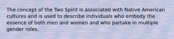 The concept of the Two Spirit is associated with Native American cultures and is used to describe individuals who embody the essence of both men and women and who partake in multiple gender roles.