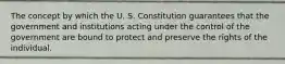 The concept by which the U. S. Constitution guarantees that the government and institutions acting under the control of the government are bound to protect and preserve the rights of the individual.