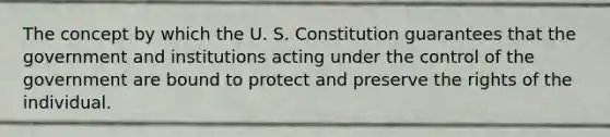 The concept by which the U. S. Constitution guarantees that the government and institutions acting under the control of the government are bound to protect and preserve the rights of the individual.