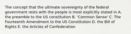 The concept that the ultimate sovereignty of the federal government rests with the people is most explicitly stated in A. the preamble to the US constitution B. 'Common Sense' C. The Fourteenth Amendment to the US Constitution D. the Bill of Rights E. the Articles of Confederation