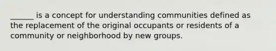 ______ is a concept for understanding communities defined as the replacement of the original occupants or residents of a community or neighborhood by new groups.