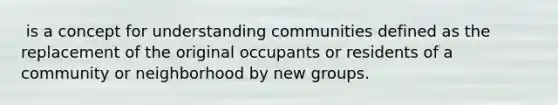 ​ is a concept for understanding communities defined as the replacement of the original occupants or residents of a community or neighborhood by new groups.