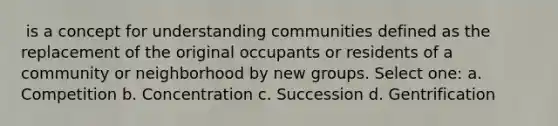 ​ is a concept for understanding communities defined as the replacement of the original occupants or residents of a community or neighborhood by new groups. Select one: a. ​Competition b. ​Concentration c. ​Succession d. ​Gentrification