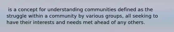 ​ is a concept for understanding communities defined as the struggle within a community by various groups, all seeking to have their interests and needs met ahead of any others.