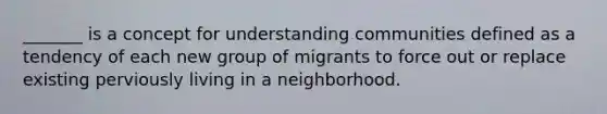 _______ is a concept for understanding communities defined as a tendency of each new group of migrants to force out or replace existing perviously living in a neighborhood.