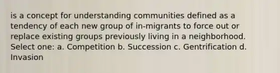 is a concept for understanding communities defined as a tendency of each new group of in-migrants to force out or replace existing groups previously living in a neighborhood. Select one: a. ​Competition b. ​Succession c. ​Gentrification d. ​Invasion