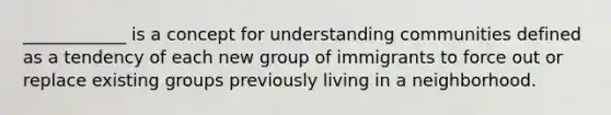 ____________ is a concept for understanding communities defined as a tendency of each new group of immigrants to force out or replace existing groups previously living in a neighborhood.