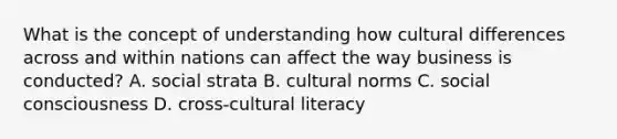 What is the concept of understanding how cultural differences across and within nations can affect the way business is conducted? A. social strata B. cultural norms C. social consciousness D. cross-cultural literacy