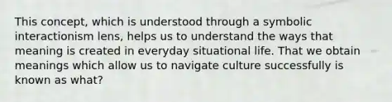 This concept, which is understood through a symbolic interactionism lens, helps us to understand the ways that meaning is created in everyday situational life. That we obtain meanings which allow us to navigate culture successfully is known as what?