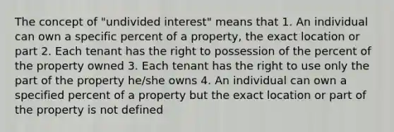 The concept of "undivided interest" means that 1. An individual can own a specific percent of a property, the exact location or part 2. Each tenant has the right to possession of the percent of the property owned 3. Each tenant has the right to use only the part of the property he/she owns 4. An individual can own a specified percent of a property but the exact location or part of the property is not defined