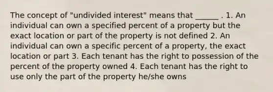 The concept of "undivided interest" means that ______ . 1. An individual can own a specified percent of a property but the exact location or part of the property is not defined 2. An individual can own a specific percent of a property, the exact location or part 3. Each tenant has the right to possession of the percent of the property owned 4. Each tenant has the right to use only the part of the property he/she owns