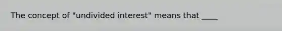 The concept of "undivided interest" means that ____