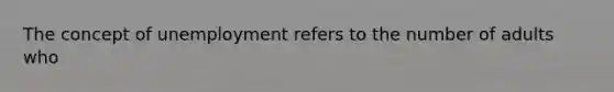 The concept of unemployment refers to the number of adults who