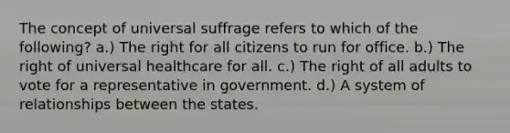 The concept of universal suffrage refers to which of the following? a.) The right for all citizens to run for office. b.) The right of universal healthcare for all. c.) The right of all adults to vote for a representative in government. d.) A system of relationships between the states.